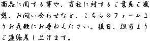 商品に関する事や、当社に対するご意見ご感想、お問い合わせなど、こちらのフォームよりお気軽にお尋ねください。後日、担当よりご連絡差し上げます。