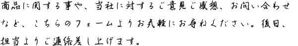 商品に関する事や、当社に対するご意見ご感想、お問い合わせなど、こちらのフォームよりお気軽にお尋ねください。後日、担当よりご連絡差し上げます。