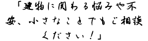 「建物に関わる悩みや不安、小さなことでもご相談ください！」