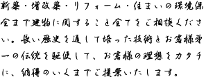 新築・増改築・リフォーム・住まいの環境保全まで建物に関すること全てをご相談ください。長い歴史を通して培った技術とお客様第一の伝統を駆使して、お客様の理想をカタチに、納得のいくまでご提案いたします。