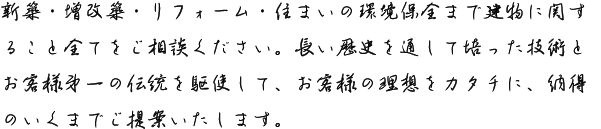 新築・増改築・リフォーム・住まいの環境保全まで建物に関すること全てをご相談ください。長い歴史を通して培った技術とお客様第一の伝統を駆使して、お客様の理想をカタチに、納得のいくまでご提案いたします。