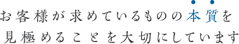 お客様が求めているものの本質を見極めることを大切にしています
