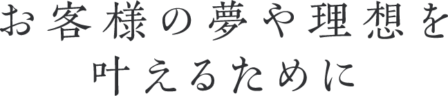 お客様の夢や理想を叶えるために