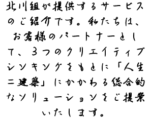 北川組が提供するサービスのご紹介です。私たちは、お客様のパートナーとして、３つのクリエイティブシンキングをもとに「人生＝建築」にかかわる総合的なソリューションをご提案いたします。