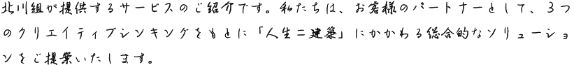 北川組が提供するサービスのご紹介です。私たちは、お客様のパートナーとして、３つのクリエイティブシンキングをもとに「人生＝建築」にかかわる総合的なソリューションをご提案いたします。