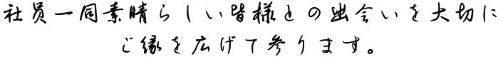 社員一同素晴らしい皆様との出会いを大切にご縁を広げて参ります。